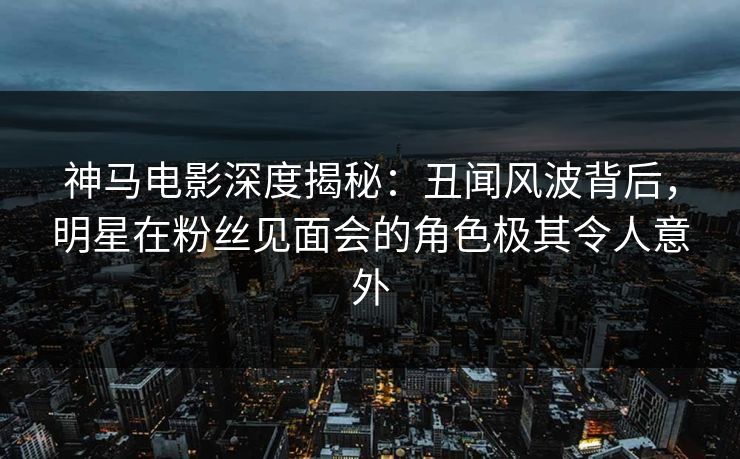 神马电影深度揭秘：丑闻风波背后，明星在粉丝见面会的角色极其令人意外