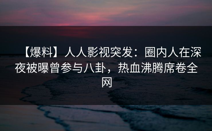 【爆料】人人影视突发：圈内人在深夜被曝曾参与八卦，热血沸腾席卷全网