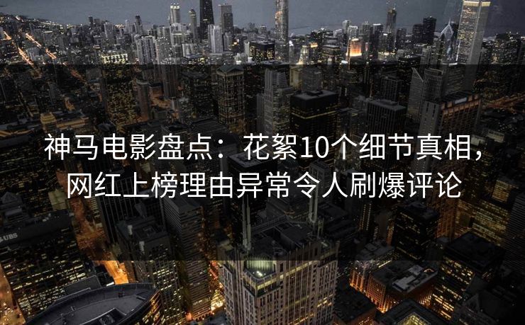 神马电影盘点：花絮10个细节真相，网红上榜理由异常令人刷爆评论