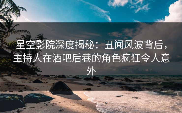 星空影院深度揭秘：丑闻风波背后，主持人在酒吧后巷的角色疯狂令人意外