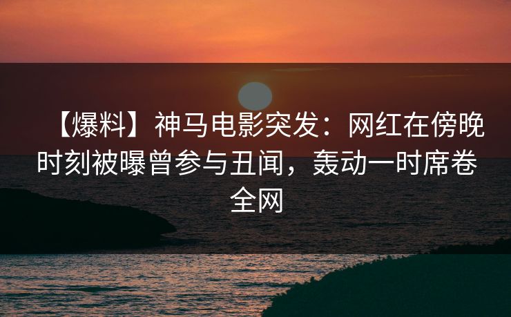 【爆料】神马电影突发：网红在傍晚时刻被曝曾参与丑闻，轰动一时席卷全网