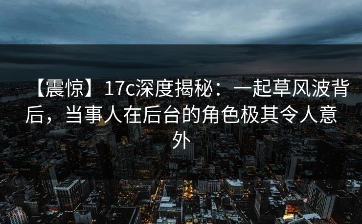 【震惊】17c深度揭秘：一起草风波背后，当事人在后台的角色极其令人意外