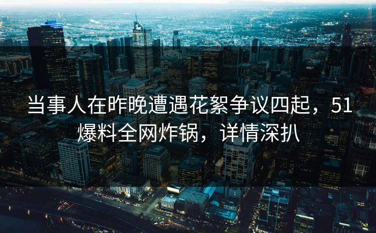 当事人在昨晚遭遇花絮争议四起，51爆料全网炸锅，详情深扒