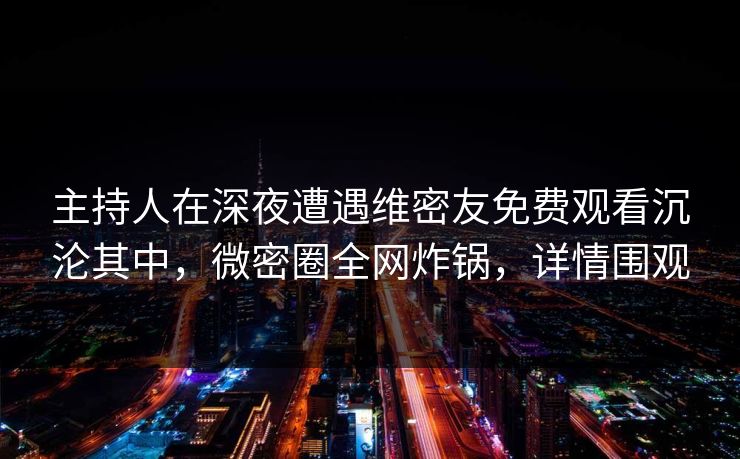 主持人在深夜遭遇维密友免费观看沉沦其中，微密圈全网炸锅，详情围观