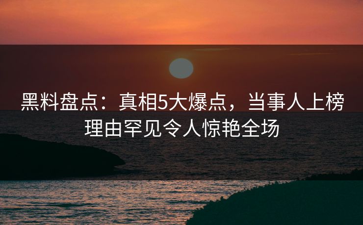 黑料盘点:真相5大爆点,当事人上榜理由罕见令人惊艳全场 黑料盘点:真相5大爆点,当事人上榜理由罕见令人惊艳全场
