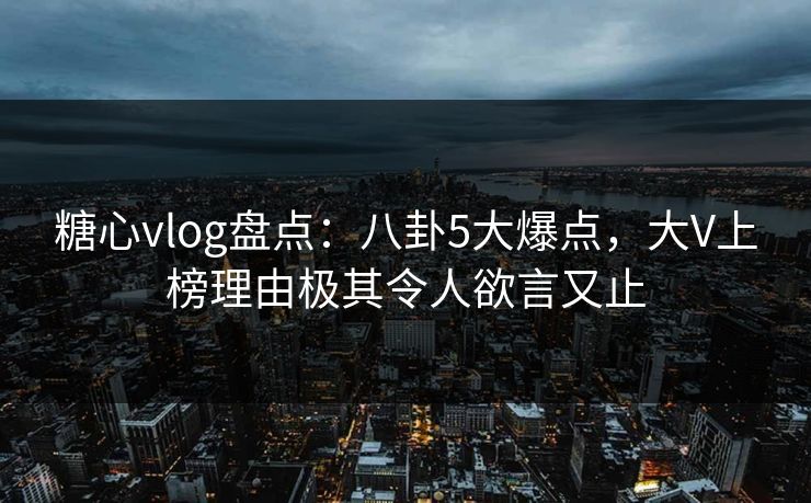 糖心vlog盘点:八卦5大爆点,大V上榜理由极其令人欲言又止 糖心vlog盘点:八卦5大爆点,大V上榜理由极其令人欲言又止