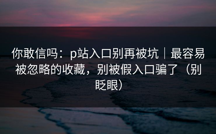 你敢信吗:p站入口别再被坑|最容易被忽略的收藏,别被假入口骗了(别眨眼) 你敢信吗:p站入口别再被坑|最容易被忽略的收藏,别被假入口骗了(别眨眼)