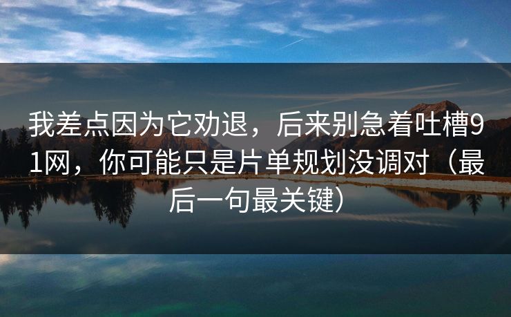 我差点因为它劝退,后来别急着吐槽91网,你可能只是片单规划没调对(最后一句最关键) 我差点因为它劝退,后来别急着吐槽91网,你可能只是片单规划没调对(最后一句最关键)