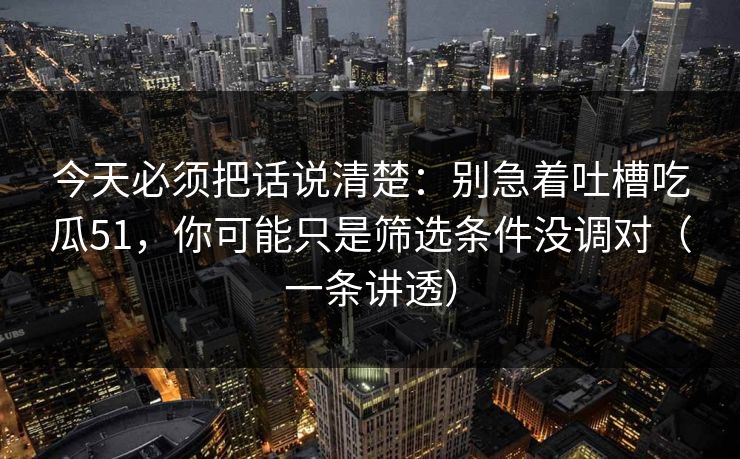 今天必须把话说清楚：别急着吐槽吃瓜51，你可能只是筛选条件没调对（一条讲透）