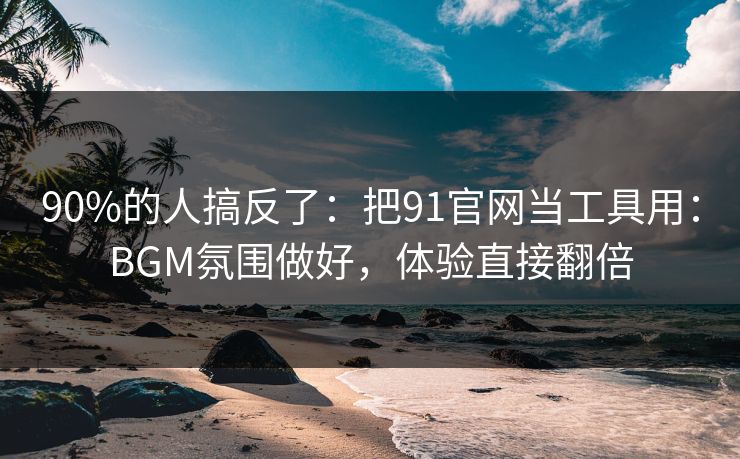 90%的人搞反了：把91官网当工具用：BGM氛围做好，体验直接翻倍