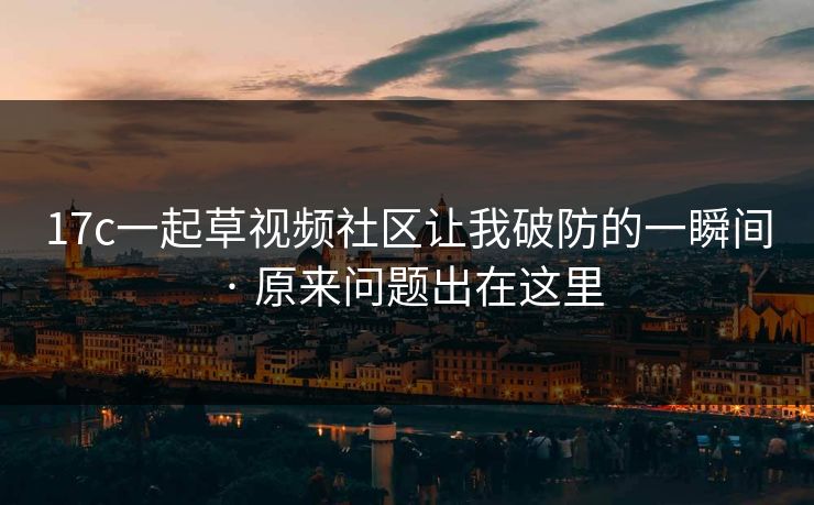 17c一起草视频社区让我破防的一瞬间 · 原来问题出在这里 17c一起草视频社区让我破防的一瞬间 · 原来问题出在这里
