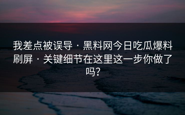 我差点被误导 · 黑料网今日吃瓜爆料刷屏 · 关键细节在这里这一步你做了吗? 我差点被误导 · 黑料网今日吃瓜爆料刷屏 · 关键细节在这里这一步你做了吗?