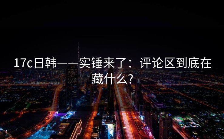 17c日韩——实锤来了：评论区到底在藏什么?