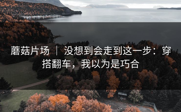 蘑菇片场 ｜ 没想到会走到这一步：穿搭翻车，我以为是巧合