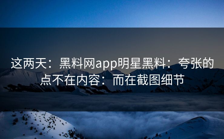 这两天:黑料网app明星黑料:夸张的点不在内容:而在截图细节 这两天:黑料网app明星黑料:夸张的点不在内容:而在截图细节