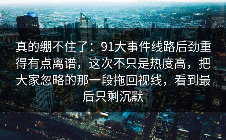 真的绷不住了：91大事件线路后劲重得有点离谱，这次不只是热度高，把大家忽略的那一段拖回视线，看到最后只剩沉默