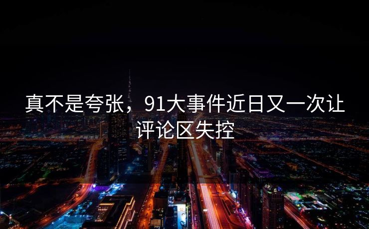 真不是夸张，91大事件近日又一次让评论区失控